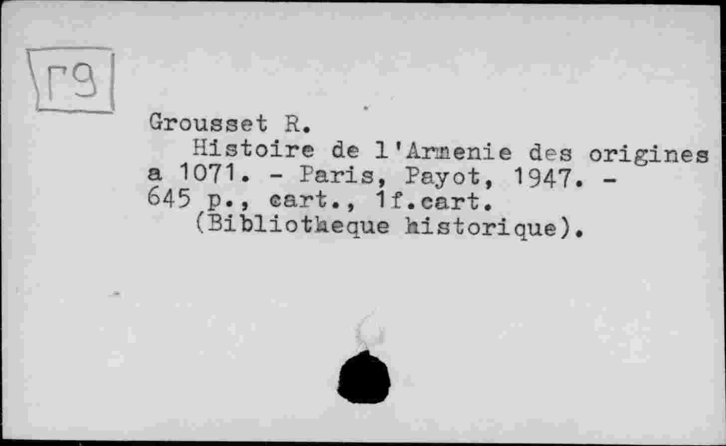 ﻿Grousset R.
Histoire de 1'Arménie des origines a 1071. - Paris, Payot, 1947. -645 p., eart., If.cart.
(Bibliothèque historique).